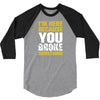 I Am Here Because You Broke Something 3/4 Sleeve Shirt